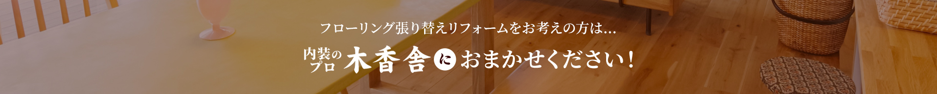 フローリング貼り換えリフォームをお考えの方は...内装プロの木香舎におまかせください！