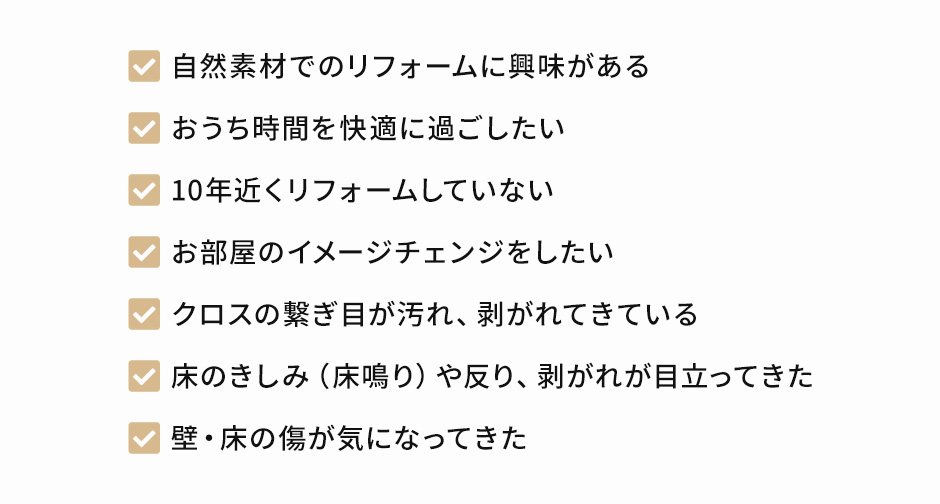 自然素材でのリフォームに興味がある、おうち時間に快適に過ごしたい、10年近くリフォームしていない、お部屋のイメージチェンジをしたい、クロスの繋ぎ目が汚れ、剥がれてきている、床のきしみ（床鳴り）や反り、剥がれが目立ってきた、壁・床の傷が気になってきた